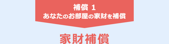 補償 1　あなたのお部屋の家財を補償　家財補償