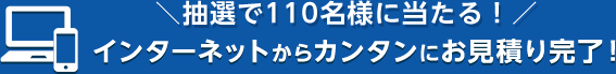 抽選で110名様に当たる！インターネットからカンタンにお見積り完了！