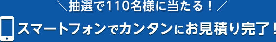 抽選で110名様に当たる！スマートフォンでカンタンにお見積り完了！