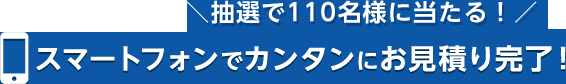 抽選で110名様に当たる！スマートフォンでカンタンにお見積り完了！