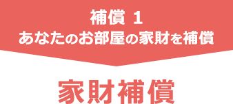 補償 1　あなたのお部屋の家財を補償　家財補償