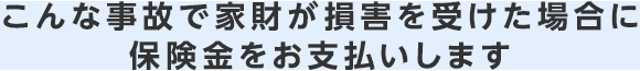 こんな事故で家財が損害を受けた場合に保険金をお支払いします