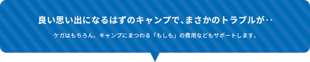 良い思い出になるはずのキャンプで、まさかのトラブルが‥ ケガはもちろん、キャンプにまつわる「もしも」の費用などもサポートします。