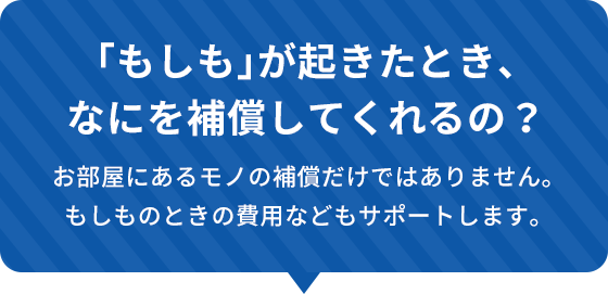 もしもが起きたとき、なにを補償してくれるの？お部屋にあるモノの補償だけではありません。もしものときの費用などもサポートします。