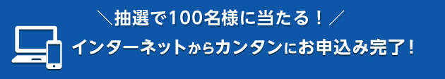 ＼抽選で100名様に当たる！／インターネットからカンタンにお申込み完了！