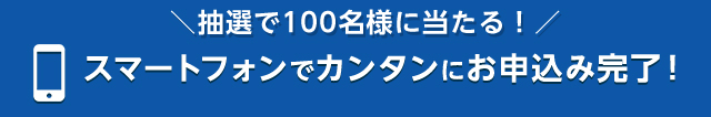 ＼抽選で100名様に当たる！／インターネットからカンタンにお申込み完了！