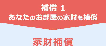 補償 1　あなたのお部屋の家財を補償　家財補償